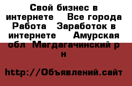 Свой бизнес в интернете. - Все города Работа » Заработок в интернете   . Амурская обл.,Магдагачинский р-н